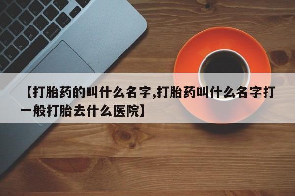 打胎药联系方式【打胎药的叫什么名字,打胎药叫什么名字打一般打胎去什么医院】