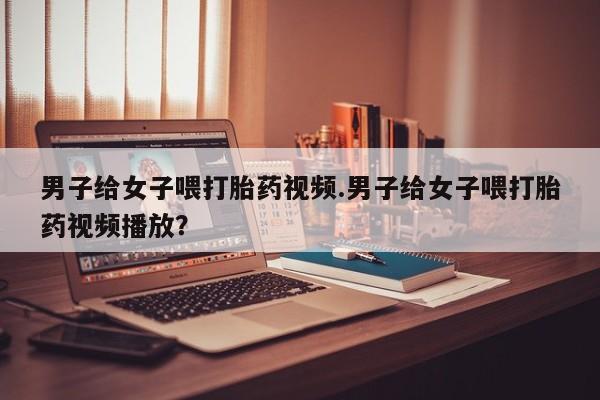 打胎药联系方式男子给女子喂打胎药视频.男子给女子喂打胎药视频播放？
