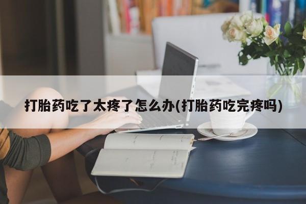 打胎药联系方式打胎药吃了太疼了怎么办(打胎药吃完疼吗)