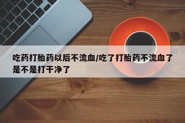 打胎药联系方式吃药打胎药以后不流血/吃了打胎药不流血了是不是打干净了