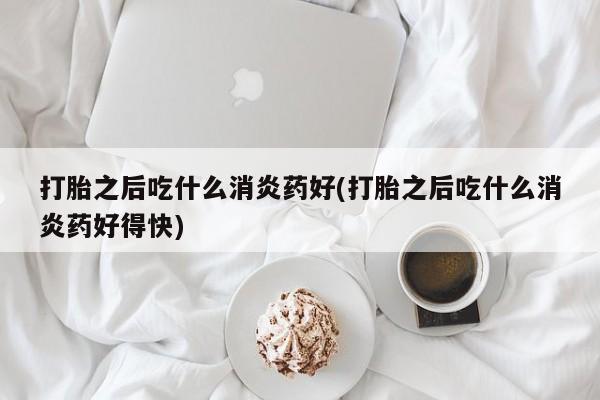 打胎药联系方式打胎之后吃什么消炎药好(打胎之后吃什么消炎药好得快)