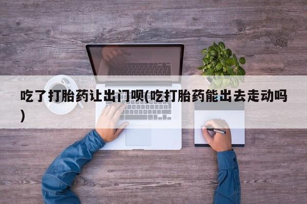 打胎药联系方式吃了打胎药让出门呗(吃打胎药能出去走动吗)