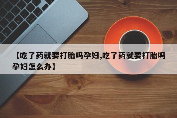 打胎药联系方式【吃了药就要打胎吗孕妇,吃了药就要打胎吗孕妇怎么办】