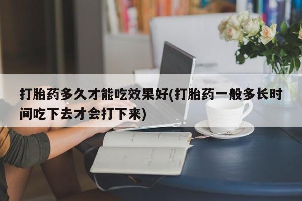 打胎药联系方式打胎药多久才能吃效果好(打胎药一般多长时间吃下去才会打下来)