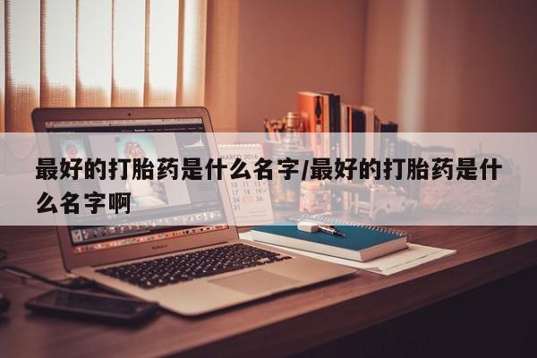 打胎药联系方式最好的打胎药是什么名字/最好的打胎药是什么名字啊