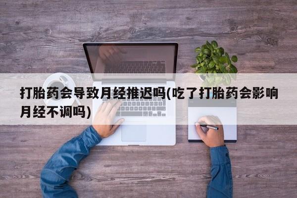 打胎药联系方式打胎药会导致月经推迟吗(吃了打胎药会影响月经不调吗)