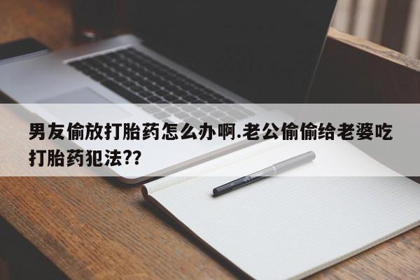 打胎药联系方式男友偷放打胎药怎么办啊.老公偷偷给老婆吃打胎药犯法?？