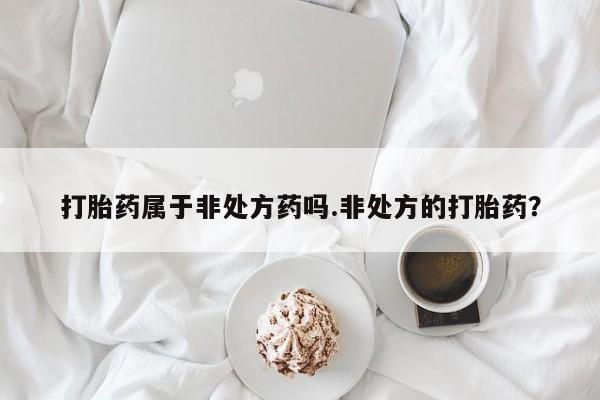 打胎药联系方式打胎药属于非处方药吗.非处方的打胎药？