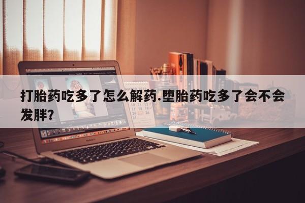 打胎药联系方式打胎药吃多了怎么解药.堕胎药吃多了会不会发胖？
