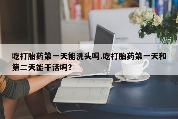 打胎药联系方式吃打胎药第一天能洗头吗.吃打胎药第一天和第二天能干活吗？