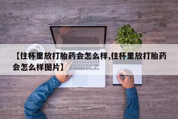 打胎药联系方式【往杯里放打胎药会怎么样,往杯里放打胎药会怎么样图片】