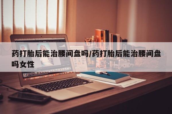 打胎药联系方式药打胎后能治腰间盘吗/药打胎后能治腰间盘吗女性