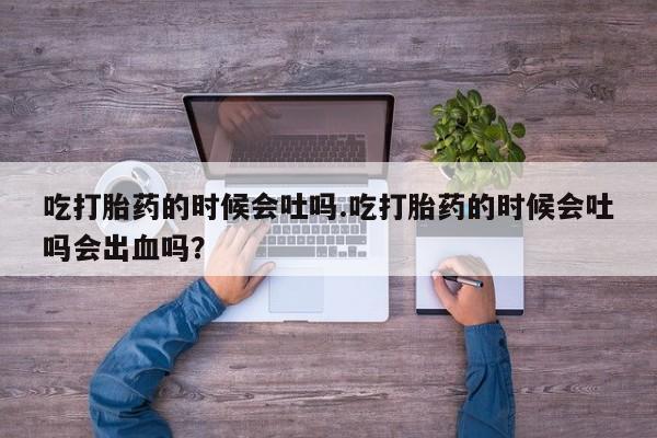 打胎药联系方式吃打胎药的时候会吐吗.吃打胎药的时候会吐吗会出血吗？