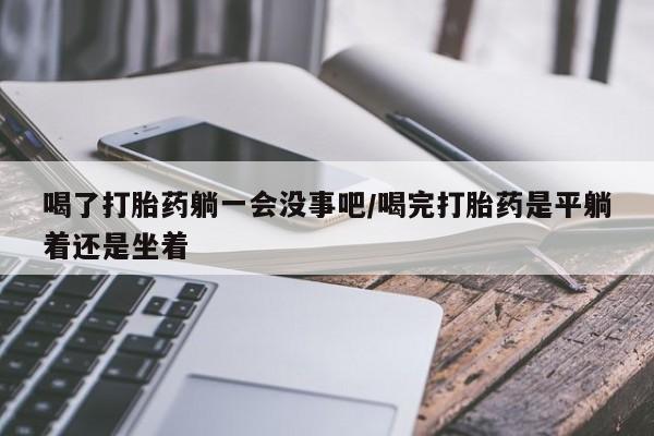 打胎药联系方式喝了打胎药躺一会没事吧/喝完打胎药是平躺着还是坐着