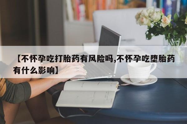 打胎药联系方式【不怀孕吃打胎药有风险吗,不怀孕吃堕胎药有什么影响】