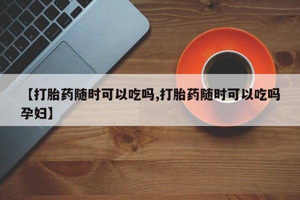 打胎药联系方式【打胎药随时可以吃吗,打胎药随时可以吃吗孕妇】