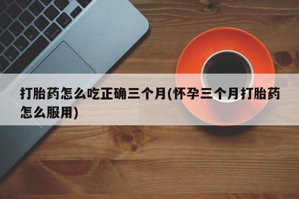 打胎药联系方式打胎药怎么吃正确三个月(怀孕三个月打胎药怎么服用)