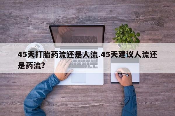 打胎药联系方式45天打胎药流还是人流.45天建议人流还是药流？
