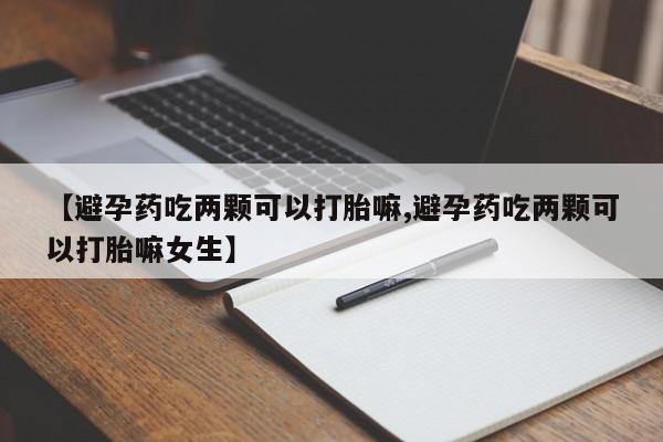 打胎药联系方式【避孕药吃两颗可以打胎嘛,避孕药吃两颗可以打胎嘛女生】