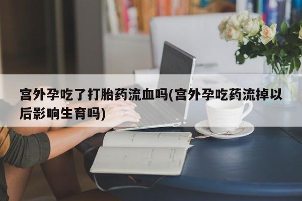 打胎药联系方式宫外孕吃了打胎药流血吗(宫外孕吃药流掉以后影响生育吗)