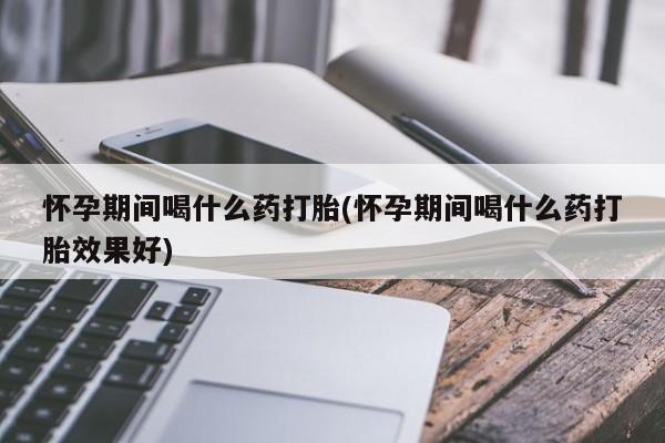 打胎药联系方式怀孕期间喝什么药打胎(怀孕期间喝什么药打胎效果好)
