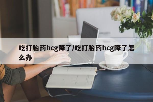 打胎药联系方式吃打胎药hcg降了/吃打胎药hcg降了怎么办