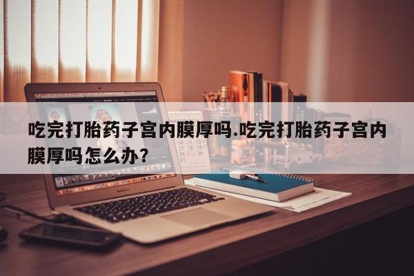 打胎药联系方式吃完打胎药子宫内膜厚吗.吃完打胎药子宫内膜厚吗怎么办？