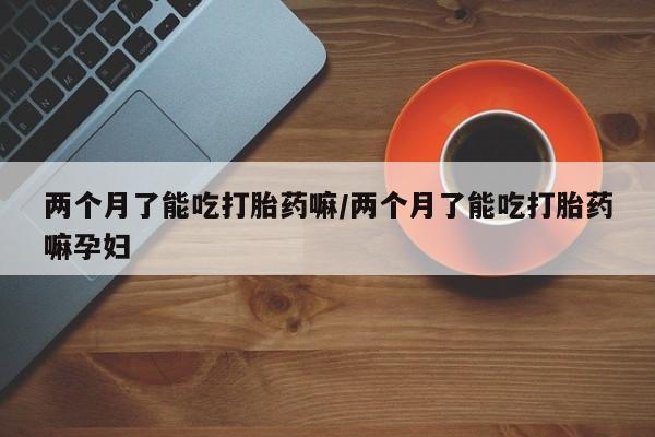 打胎药联系方式两个月了能吃打胎药嘛/两个月了能吃打胎药嘛孕妇