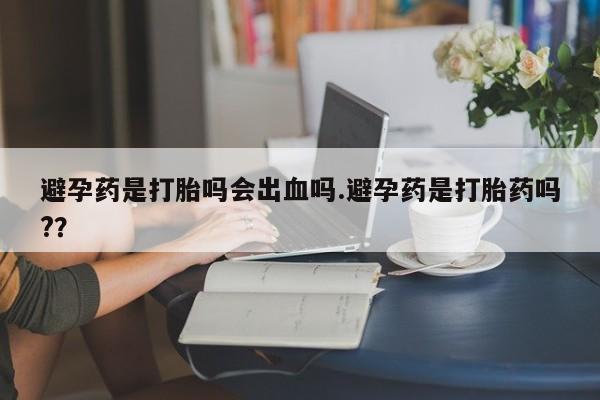 打胎药联系方式避孕药是打胎吗会出血吗.避孕药是打胎药吗?？