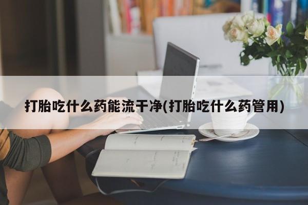 打胎药联系方式打胎吃什么药能流干净(打胎吃什么药管用)
