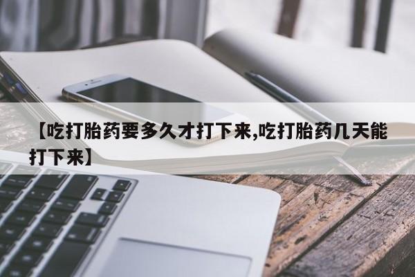 打胎药联系方式【吃打胎药要多久才打下来,吃打胎药几天能打下来】