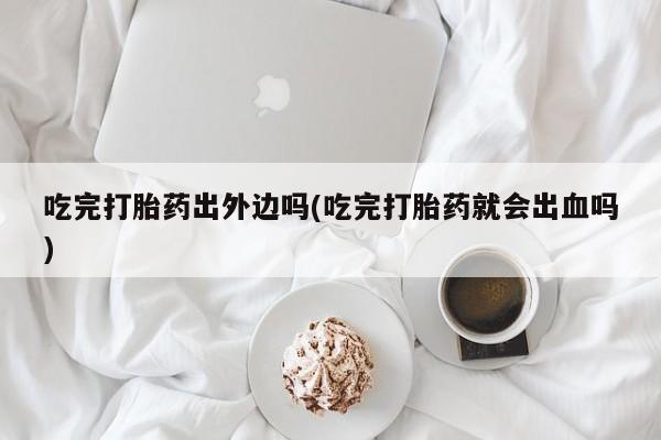 打胎药联系方式吃完打胎药出外边吗(吃完打胎药就会出血吗)