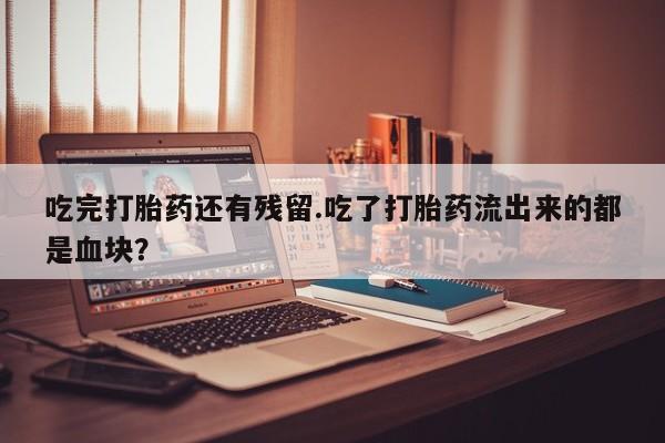 打胎药联系方式吃完打胎药还有残留.吃了打胎药流出来的都是血块？