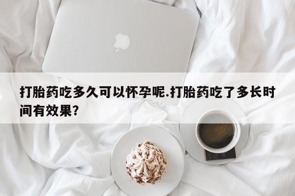 打胎药联系方式打胎药吃多久可以怀孕呢.打胎药吃了多长时间有效果？