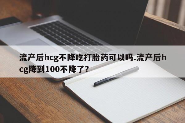打胎药联系方式流产后hcg不降吃打胎药可以吗.流产后hcg降到100不降了？