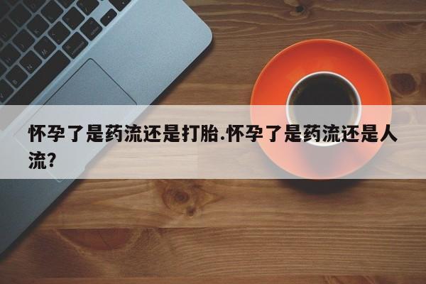 打胎药联系方式怀孕了是药流还是打胎.怀孕了是药流还是人流？
