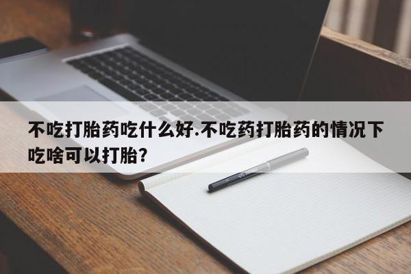打胎药联系方式不吃打胎药吃什么好.不吃药打胎药的情况下吃啥可以打胎？