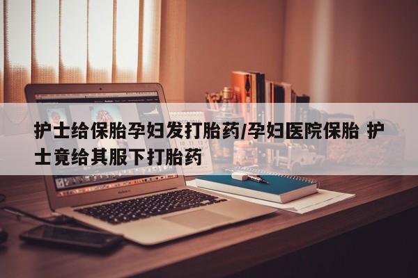 打胎药联系方式护士给保胎孕妇发打胎药/孕妇医院保胎 护士竟给其服下打胎药