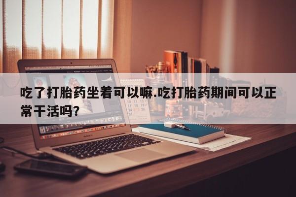 打胎药联系方式吃了打胎药坐着可以嘛.吃打胎药期间可以正常干活吗？