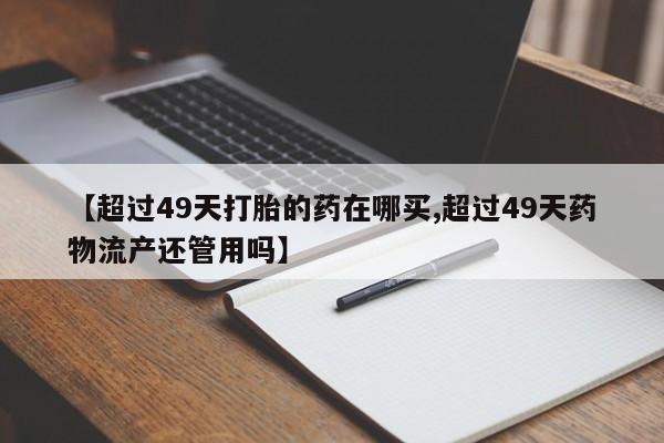 打胎药联系方式【超过49天打胎的药在哪买,超过49天药物流产还管用吗】
