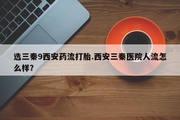 打胎药联系方式选三秦9西安药流打胎.西安三秦医院人流怎么样？