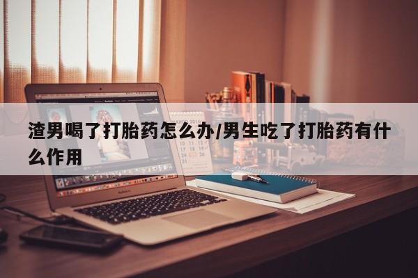 打胎药联系方式渣男喝了打胎药怎么办/男生吃了打胎药有什么作用