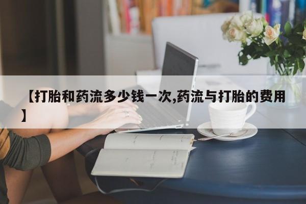 打胎药联系方式【打胎和药流多少钱一次,药流与打胎的费用】