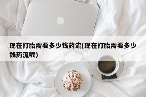 打胎药联系方式现在打胎需要多少钱药流(现在打胎需要多少钱药流呢)