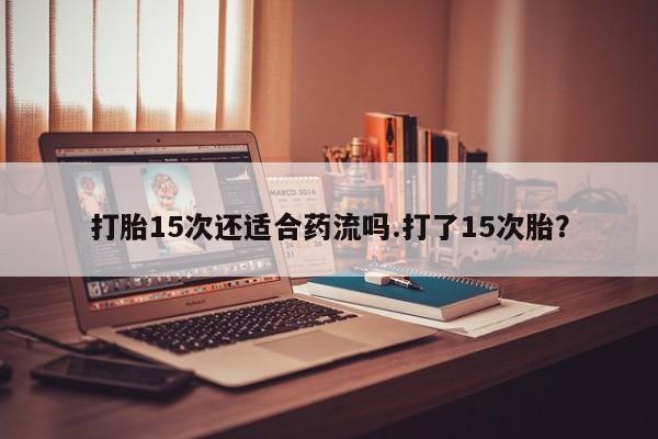 打胎药联系方式打胎15次还适合药流吗.打了15次胎？