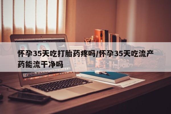 打胎药联系方式怀孕35天吃打胎药疼吗/怀孕35天吃流产药能流干净吗