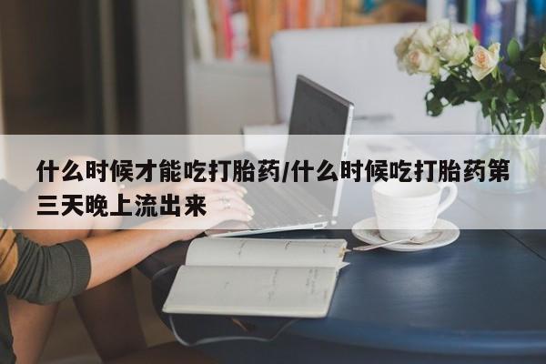打胎药联系方式什么时候才能吃打胎药/什么时候吃打胎药第三天晚上流出来