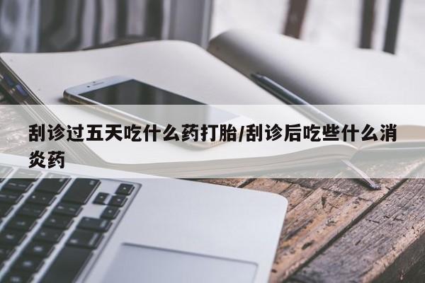 打胎药联系方式刮诊过五天吃什么药打胎/刮诊后吃些什么消炎药