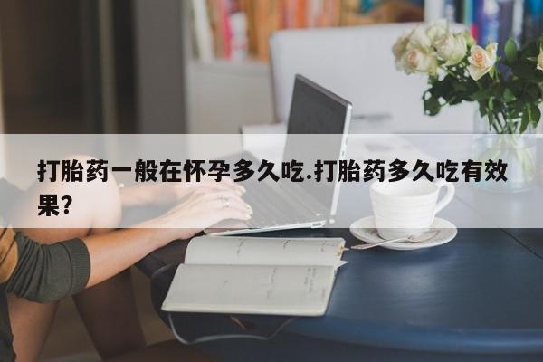打胎药联系方式打胎药一般在怀孕多久吃.打胎药多久吃有效果？