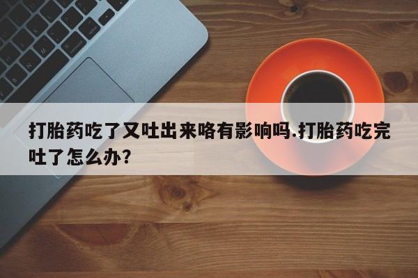 打胎药联系方式打胎药吃了又吐出来咯有影响吗.打胎药吃完吐了怎么办？